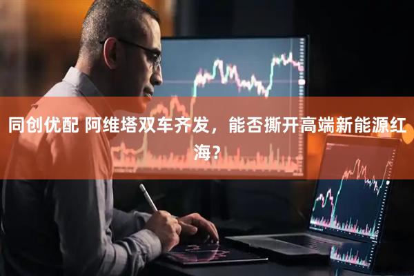 同创优配 阿维塔双车齐发，能否撕开高端新能源红海？